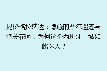 揭秘格拉纳达：隐藏的摩尔遗迹与绝美花园，为何这个西班牙古城如此迷人？