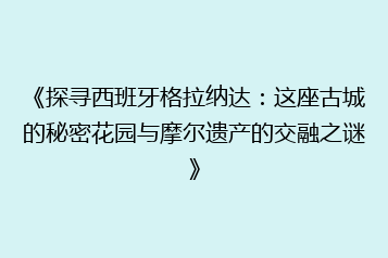 《探寻西班牙格拉纳达:这座古城的秘密花园与摩尔遗产的交融之谜》