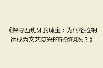 《探寻西班牙的瑰宝：为何格拉纳达成为文艺复兴的璀璨明珠？》
