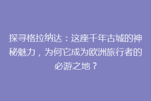 探寻格拉纳达：这座千年古城的神秘魅力，为何它成为欧洲旅行者的必游之地？