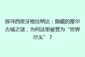 探寻西班牙格拉纳达：隐藏的摩尔古城之谜，为何这里被誉为“世界尽头”？
