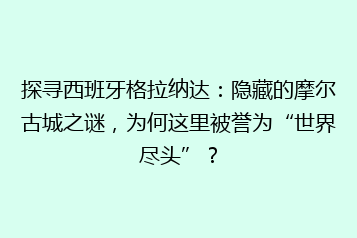 探寻西班牙格拉纳达:隐藏的摩尔古城之谜,为何这里被誉为“世界尽头”?