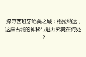 探寻西班牙绝美之城：格拉纳达，这座古城的神秘与魅力究竟在何处？