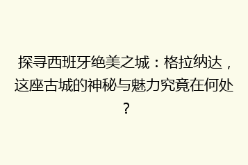 探寻西班牙绝美之城:格拉纳达,这座古城的神秘与魅力究竟在何处?