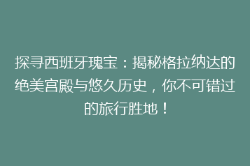 探寻西班牙瑰宝：揭秘格拉纳达的绝美宫殿与悠久历史，你不可错过的旅行胜地！