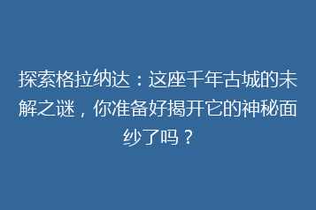 探索格拉纳达:这座千年古城的未解之谜,你准备好揭开它的神秘面纱了吗?