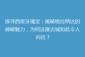 探寻西班牙瑰宝：揭秘格拉纳达的神秘魅力，为何这座古城如此令人向往？