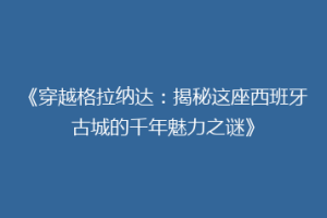 《穿越格拉纳达：揭秘这座西班牙古城的千年魅力之谜》