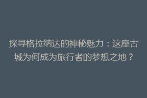 探寻格拉纳达的神秘魅力：这座古城为何成为旅行者的梦想之地？