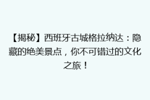 【揭秘】西班牙古城格拉纳达：隐藏的绝美景点，你不可错过的文化之旅！