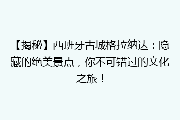 【揭秘】西班牙古城格拉纳达:隐藏的绝美景点,你不可错过的文化之旅!