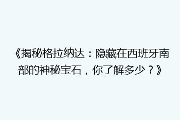 《揭秘格拉纳达:隐藏在西班牙南部的神秘宝石,你了解多少?》