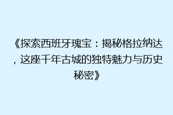 《探索西班牙瑰宝:揭秘格拉纳达,这座千年古城的独特魅力与历史秘密》