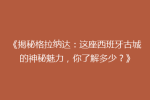 《揭秘格拉纳达：这座西班牙古城的神秘魅力，你了解多少？》