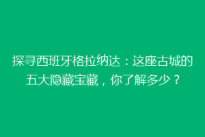探寻西班牙格拉纳达：这座古城的五大隐藏宝藏，你了解多少？