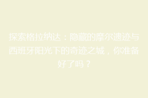 探索格拉纳达：隐藏的摩尔遗迹与西班牙阳光下的奇迹之城，你准备好了吗？