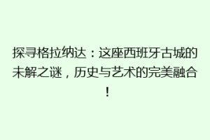 探寻格拉纳达：这座西班牙古城的未解之谜，历史与艺术的完美融合！