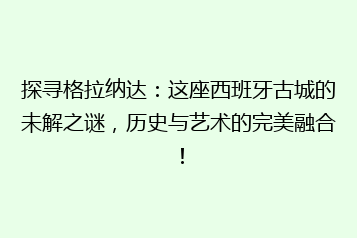 探寻格拉纳达:这座西班牙古城的未解之谜,历史与艺术的完美融合!