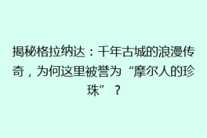 揭秘格拉纳达：千年古城的浪漫传奇，为何这里被誉为“摩尔人的珍珠”？