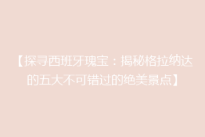 【探寻西班牙瑰宝：揭秘格拉纳达的五大不可错过的绝美景点】
