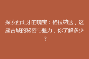 探索西班牙的瑰宝：格拉纳达，这座古城的秘密与魅力，你了解多少？
