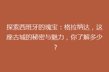 探索西班牙的瑰宝:格拉纳达,这座古城的秘密与魅力,你了解多少?