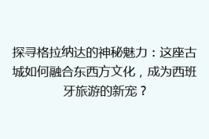 探寻格拉纳达的神秘魅力：这座古城如何融合东西方文化，成为西班牙旅游的新宠？