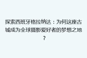 探索西班牙格拉纳达：为何这座古城成为全球摄影爱好者的梦想之地？