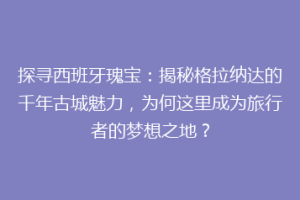 探寻西班牙瑰宝：揭秘格拉纳达的千年古城魅力，为何这里成为旅行者的梦想之地？