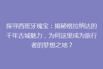 探寻西班牙瑰宝:揭秘格拉纳达的千年古城魅力,为何这里成为旅行者的梦想之地?