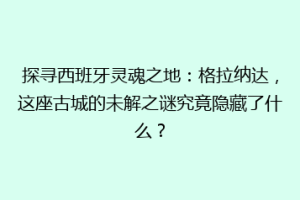 探寻西班牙灵魂之地：格拉纳达，这座古城的未解之谜究竟隐藏了什么？