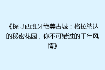 《探寻西班牙绝美古城：格拉纳达的秘密花园，你不可错过的千年风情》
