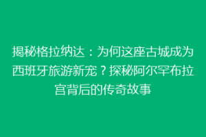 揭秘格拉纳达：为何这座古城成为西班牙旅游新宠？探秘阿尔罕布拉宫背后的传奇故事