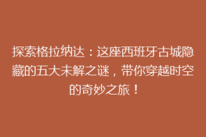 探索格拉纳达：这座西班牙古城隐藏的五大未解之谜，带你穿越时空的奇妙之旅！