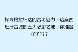 探寻格拉纳达的古老魅力：这座西班牙古城的五大必游之地，你准备好了吗？