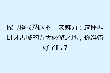 探寻格拉纳达的古老魅力：这座西班牙古城的五大必游之地，你准备好了吗？