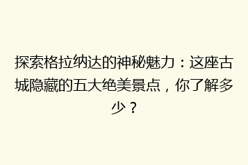 探索格拉纳达的神秘魅力：这座古城隐藏的五大绝美景点，你了解多少？