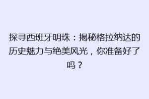 探寻西班牙明珠：揭秘格拉纳达的历史魅力与绝美风光，你准备好了吗？