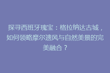 探寻西班牙瑰宝：格拉纳达古城，如何领略摩尔遗风与自然美景的完美融合？