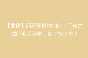 【揭秘】西班牙格拉纳达：千年古城的绝美秘密，你了解多少？