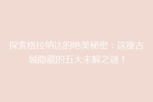 探索格拉纳达的绝美秘密：这座古城隐藏的五大未解之谜！
