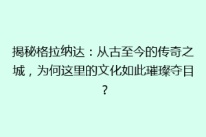 揭秘格拉纳达：从古至今的传奇之城，为何这里的文化如此璀璨夺目？