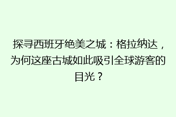 探寻西班牙绝美之城:格拉纳达,为何这座古城如此吸引全球游客的目光?