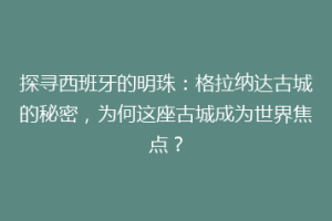 探寻西班牙的明珠：格拉纳达古城的秘密，为何这座古城成为世界焦点？