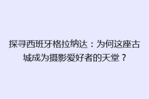 探寻西班牙格拉纳达：为何这座古城成为摄影爱好者的天堂？