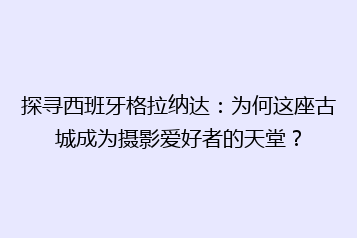 探寻西班牙格拉纳达:为何这座古城成为摄影爱好者的天堂?