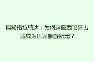 揭秘格拉纳达：为何这座西班牙古城成为世界旅游新宠？