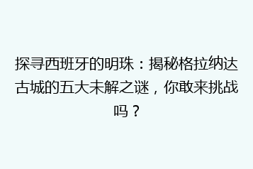 探寻西班牙的明珠:揭秘格拉纳达古城的五大未解之谜,你敢来挑战吗?