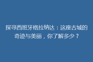 探寻西班牙格拉纳达：这座古城的奇迹与美丽，你了解多少？