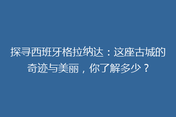 探寻西班牙格拉纳达:这座古城的奇迹与美丽,你了解多少?